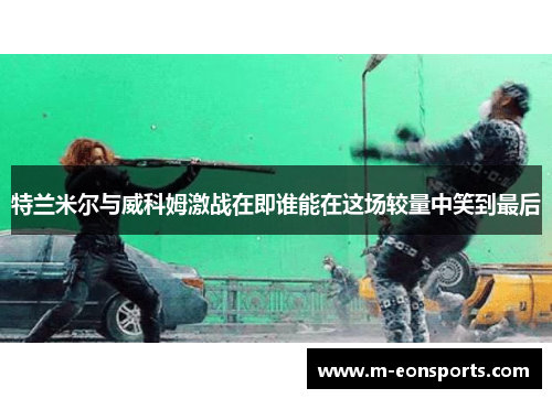 特兰米尔与威科姆激战在即谁能在这场较量中笑到最后